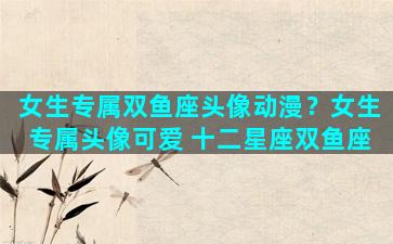女生专属双鱼座头像动漫？女生专属头像可爱 十二星座双鱼座